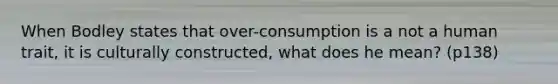 When Bodley states that over-consumption is a not a human trait, it is culturally constructed, what does he mean? (p138)