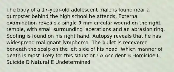 The body of a 17-year-old adolescent male is found near a dumpster behind the high school he attends. External examination reveals a single 9 mm circular wound on the right temple, with small surrounding lacerations and an abrasion ring. Sooting is found on his right hand. Autopsy reveals that he has widespread malignant lymphoma. The bullet is recovered beneath the scalp on the left side of his head. Which manner of death is most likely for this situation? A Accident B Homicide C Suicide D Natural E Undetermined