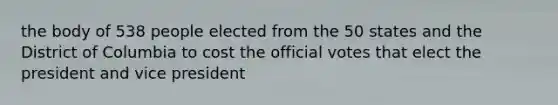 the body of 538 people elected from the 50 states and the District of Columbia to cost the official votes that elect the president and vice president