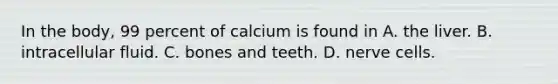 In the body, 99 percent of calcium is found in A. the liver. B. intracellular fluid. C. bones and teeth. D. nerve cells.