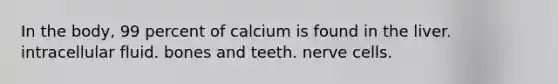 In the body, 99 percent of calcium is found in the liver. intracellular fluid. bones and teeth. nerve cells.