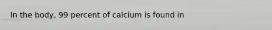 In the body, 99 percent of calcium is found in