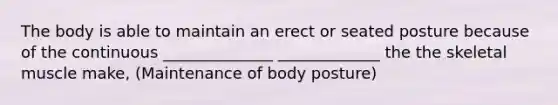 The body is able to maintain an erect or seated posture because of the continuous ______________ _____________ the the skeletal muscle make, (Maintenance of body posture)