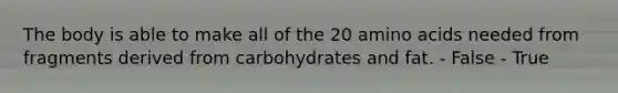 The body is able to make all of the 20 amino acids needed from fragments derived from carbohydrates and fat.​ - False - True