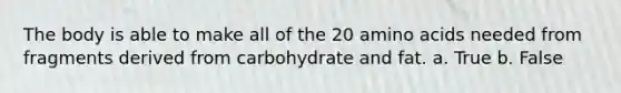 The body is able to make all of the 20 amino acids needed from fragments derived from carbohydrate and fat. a. True b. False