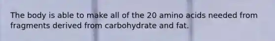 The body is able to make all of the 20 amino acids needed from fragments derived from carbohydrate and fat.