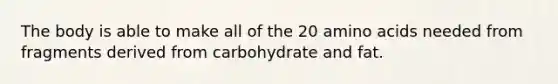 The body is able to make all of the 20 amino acids needed from fragments derived from carbohydrate and fat.​