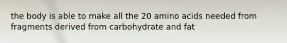 the body is able to make all the 20 amino acids needed from fragments derived from carbohydrate and fat