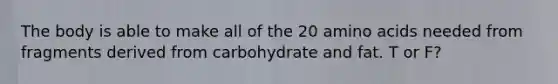 The body is able to make all of the 20 amino acids needed from fragments derived from carbohydrate and fat. T or F?