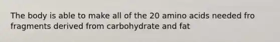 The body is able to make all of the 20 amino acids needed fro fragments derived from carbohydrate and fat