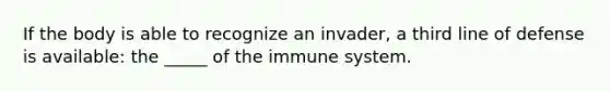 If the body is able to recognize an invader, a third line of defense is available: the _____ of the immune system.