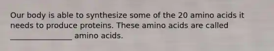 Our body is able to synthesize some of the 20 amino acids it needs to produce proteins. These amino acids are called ________________ amino acids.