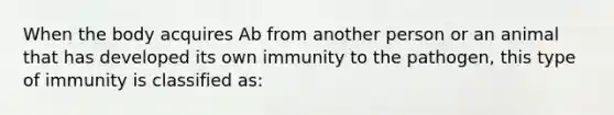 When the body acquires Ab from another person or an animal that has developed its own immunity to the pathogen, this type of immunity is classified as: