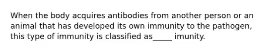 When the body acquires antibodies from another person or an animal that has developed its own immunity to the pathogen, this type of immunity is classified as_____ imunity.