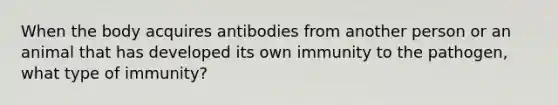 When the body acquires antibodies from another person or an animal that has developed its own immunity to the pathogen, what type of immunity?