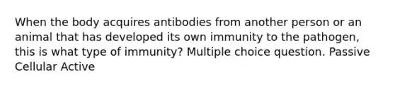 When the body acquires antibodies from another person or an animal that has developed its own immunity to the pathogen, this is what type of immunity? Multiple choice question. Passive Cellular Active