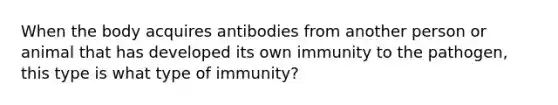 When the body acquires antibodies from another person or animal that has developed its own immunity to the pathogen, this type is what type of immunity?