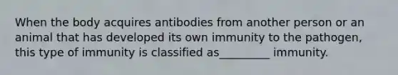 When the body acquires antibodies from another person or an animal that has developed its own immunity to the pathogen, this type of immunity is classified as_________ immunity.