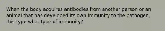 When the body acquires antibodies from another person or an animal that has developed its own immunity to the pathogen, this type what type of immunity?