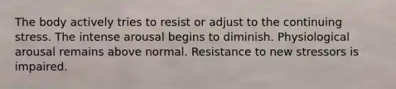 The body actively tries to resist or adjust to the continuing stress. The intense arousal begins to diminish. Physiological arousal remains above normal. Resistance to new stressors is impaired.