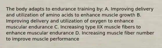 The body adapts to endurance training by: A. Improving delivery and utilization of amino acids to enhance muscle growth B. Improving delivery and utilization of oxygen to enhance muscular endurance C. Increasing type IIX muscle fibers to enhance muscular endurance D. Increasing muscle fiber number to improve muscle performance