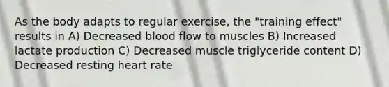 As the body adapts to regular exercise, the "training effect" results in A) Decreased blood flow to muscles B) Increased lactate production C) Decreased muscle triglyceride content D) Decreased resting heart rate