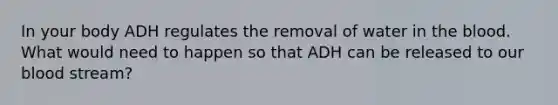 In your body ADH regulates the removal of water in the blood. What would need to happen so that ADH can be released to our blood stream?