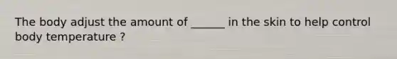 The body adjust the amount of ______ in the skin to help control body temperature ?