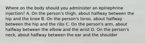 Where on the body should you administer an epinephrine injection? A. On the person's thigh, about halfway between the hip and the knee B. On the person's torso, about halfway between the hip and the ribs C. On the person's arm, about halfway between the elbow and the wrist D. On the person's neck, about halfway between the ear and the shoulder