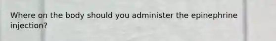 Where on the body should you administer the epinephrine injection?