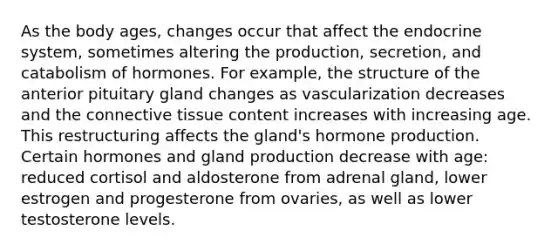 As the body ages, changes occur that affect the <a href='https://www.questionai.com/knowledge/k97r8ZsIZg-endocrine-system' class='anchor-knowledge'>endocrine system</a>, sometimes altering the production, secretion, and catabolism of hormones. For example, the structure of the anterior pituitary gland changes as vascularization decreases and the <a href='https://www.questionai.com/knowledge/kYDr0DHyc8-connective-tissue' class='anchor-knowledge'>connective tissue</a> content increases with increasing age. This restructuring affects the gland's hormone production. Certain hormones and gland production decrease with age: reduced cortisol and aldosterone from adrenal gland, lower estrogen and progesterone from ovaries, as well as lower testosterone levels.