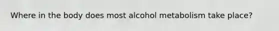 Where in the body does most alcohol metabolism take place?