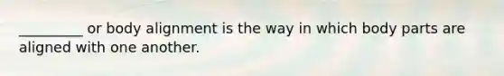 _________ or body alignment is the way in which body parts are aligned with one another.