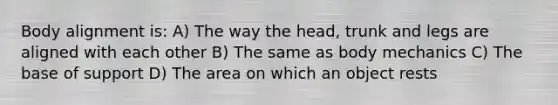 Body alignment is: A) The way the head, trunk and legs are aligned with each other B) The same as body mechanics C) The base of support D) The area on which an object rests