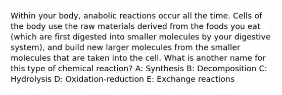 Within your body, anabolic reactions occur all the time. Cells of the body use the raw materials derived from the foods you eat (which are first digested into smaller molecules by your digestive system), and build new larger molecules from the smaller molecules that are taken into the cell. What is another name for this type of chemical reaction? A: Synthesis B: Decomposition C: Hydrolysis D: Oxidation-reduction E: Exchange reactions