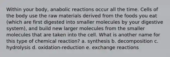 Within your body, anabolic reactions occur all the time. Cells of the body use the raw materials derived from the foods you eat (which are first digested into smaller molecules by your digestive system), and build new larger molecules from the smaller molecules that are taken into the cell. What is another name for this type of chemical reaction? a. synthesis b. decomposition c. hydrolysis d. oxidation-reduction e. exchange reactions