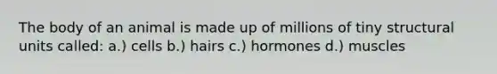 The body of an animal is made up of millions of tiny structural units called: a.) cells b.) hairs c.) hormones d.) muscles