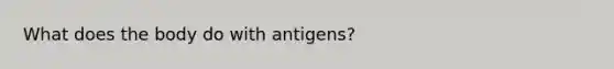 What does the body do with antigens?