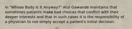 In "Whose Body Is It Anyway?" Atul Gawande maintains that sometimes patients make bad choices that conflict with their deeper interests and that in such cases it is the responsibility of a physician to not simply accept a patient's initial decision.