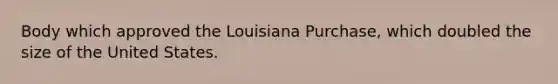 Body which approved the Louisiana Purchase, which doubled the size of the United States.