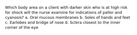 Which body area on a client with darker skin who is at high risk for shock will the nurse examine for indications of pallor and cyanosis? a. Oral mucous membranes b. Soles of hands and feet c. Earlobes and bridge of nose d. Sclera closest to the inner corner of the eye