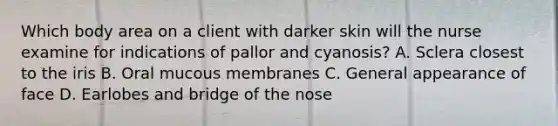 Which body area on a client with darker skin will the nurse examine for indications of pallor and cyanosis? A. Sclera closest to the iris B. Oral mucous membranes C. General appearance of face D. Earlobes and bridge of the nose