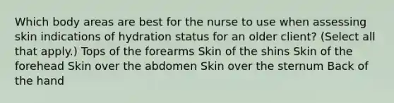 Which body areas are best for the nurse to use when assessing skin indications of hydration status for an older client? (Select all that apply.) Tops of the forearms Skin of the shins Skin of the forehead Skin over the abdomen Skin over the sternum Back of the hand