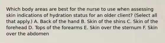 Which body areas are best for the nurse to use when assessing skin indications of hydration status for an older client? (Select all that apply.) A. Back of the hand B. Skin of the shins C. Skin of the forehead D. Tops of the forearms E. Skin over the sternum F. Skin over the abdomen