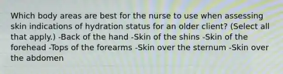 Which body areas are best for the nurse to use when assessing skin indications of hydration status for an older client? (Select all that apply.) -Back of the hand -Skin of the shins -Skin of the forehead -Tops of the forearms -Skin over the sternum -Skin over the abdomen