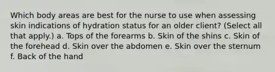 Which body areas are best for the nurse to use when assessing skin indications of hydration status for an older client? (Select all that apply.) a. Tops of the forearms b. Skin of the shins c. Skin of the forehead d. Skin over the abdomen e. Skin over the sternum f. Back of the hand