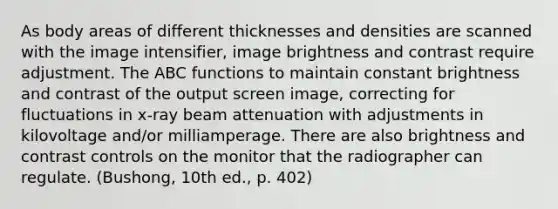 As body areas of different thicknesses and densities are scanned with the image intensifier, image brightness and contrast require adjustment. The ABC functions to maintain constant brightness and contrast of the output screen image, correcting for fluctuations in x-ray beam attenuation with adjustments in kilovoltage and/or milliamperage. There are also brightness and contrast controls on the monitor that the radiographer can regulate. (Bushong, 10th ed., p. 402)