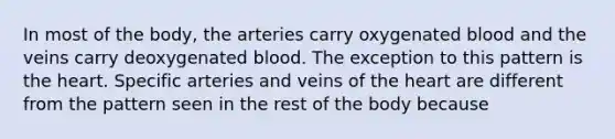 In most of the body, the arteries carry oxygenated blood and the veins carry deoxygenated blood. The exception to this pattern is the heart. Specific arteries and veins of the heart are different from the pattern seen in the rest of the body because