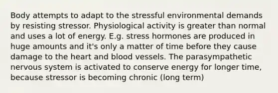 Body attempts to adapt to the stressful environmental demands by resisting stressor. Physiological activity is greater than normal and uses a lot of energy. E.g. stress hormones are produced in huge amounts and it's only a matter of time before they cause damage to <a href='https://www.questionai.com/knowledge/kya8ocqc6o-the-heart' class='anchor-knowledge'>the heart</a> and <a href='https://www.questionai.com/knowledge/kZJ3mNKN7P-blood-vessels' class='anchor-knowledge'>blood vessels</a>. The parasympathetic nervous system is activated to conserve energy for longer time, because stressor is becoming chronic (long term)