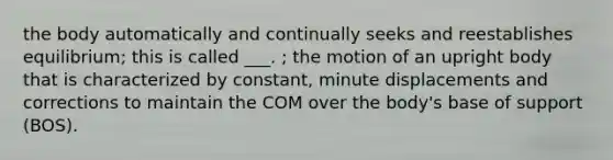 the body automatically and continually seeks and reestablishes equilibrium; this is called ___. ; the motion of an upright body that is characterized by constant, minute displacements and corrections to maintain the COM over the body's base of support (BOS).